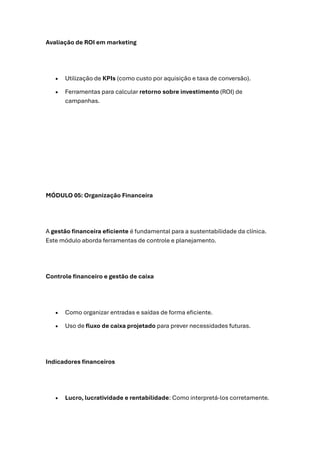 Avaliação de ROI em marketing
• Utilização de KPIs (como custo por aquisição e taxa de conversão).
• Ferramentas para calcular retorno sobre investimento (ROI) de
campanhas.
MÓDULO 05: Organização Financeira
A gestão financeira eficiente é fundamental para a sustentabilidade da clínica.
Este módulo aborda ferramentas de controle e planejamento.
Controle financeiro e gestão de caixa
• Como organizar entradas e saídas de forma eficiente.
• Uso de fluxo de caixa projetado para prever necessidades futuras.
Indicadores financeiros
• Lucro, lucratividade e rentabilidade: Como interpretá-los corretamente.
 