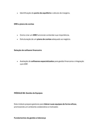 • Identificação do ponto de equilíbrio e cálculo de margens.
DRE e plano de contas
• Como criar um DRE funcional e entender sua importância.
• Estruturação de um plano de contas adequado ao negócio.
Seleção de software financeiro
• Avaliação de softwares especializados para gestão financeira e integração
com ERP.
MÓDULO 06: Gestão de Equipes
Este módulo prepara gestores para liderar suas equipes de forma eficaz,
promovendo um ambiente colaborativo e motivador.
Fundamentos de gestão e liderança
 