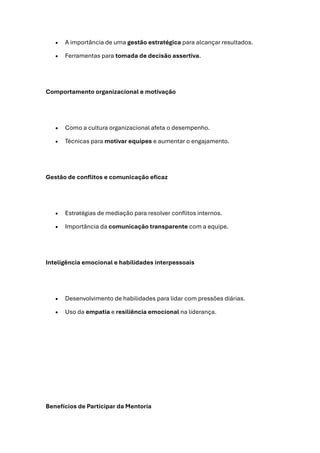 • A importância de uma gestão estratégica para alcançar resultados.
• Ferramentas para tomada de decisão assertiva.
Comportamento organizacional e motivação
• Como a cultura organizacional afeta o desempenho.
• Técnicas para motivar equipes e aumentar o engajamento.
Gestão de conflitos e comunicação eficaz
• Estratégias de mediação para resolver conflitos internos.
• Importância da comunicação transparente com a equipe.
Inteligência emocional e habilidades interpessoais
• Desenvolvimento de habilidades para lidar com pressões diárias.
• Uso da empatia e resiliência emocional na liderança.
Benefícios de Participar da Mentoria
 