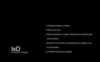 IxD Interaction Design
1.Pratique pratique, pratique
2.Treine seu olho
3.Tente reproduzir e propor melhorias em produtos que
você conhece
4.Encontre um mentor e compartilhe seu trabalho com
a comunidade
5.UI Patterns são seus amigos.
 