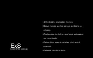 ExS Experience Strategy
1.Entenda como seu negócio funciona
2.Escute mais do que fale: aprenda a criticar e ser
criticado.
3.Pratique seu storytelling e aperfeiçoe a clareza na
sua comunicação
4.Coisas feitas antes de perfeitas, priorização é
essencial.
5.Colabore com outras áreas
 