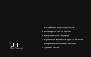 UR User Research
1. Não se renda a burocracia corporativa
2. Reconheça que você vai ter viéses
3. Pratique conversas sem jargões
4. Seja analítico, matemática e lógica são essenciais
(não precisa virar um cientista de dados).
5. Aprenda a observar.
 