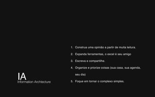 IA Information Archtecture
1. Construa uma opinião a partir de muita leitura.
2. Expanda ferramentas, o excel é seu amigo
3. Escreva e compartilhe.
4. Organize e priorize coisas (sua casa, sua agenda,
seu dia)
5. Foque em tornar o complexo simples.
 