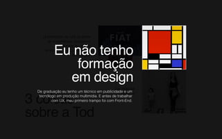 3 coisas  
sobre a Tod
Já participei de +50 projetos
de experiência, produto e
transformação digital
empresas tradicionais e de
tecnologia.
Sou mãe da
Alicinha
Eu não tenho  
formação  
em design
De graduação eu tenho um técnico em publicidade e um
tecnólogo em produção multimídia. E antes de trabalhar
com UX, meu primeiro trampo foi com Front-End.
 