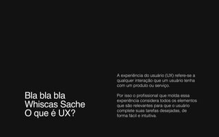 Bla bla bla
Whiscas Sache
O que é UX?
A experiência do usuário (UX) refere-se a
qualquer interação que um usuário tenha
com um produto ou serviço.
Por isso o proﬁssional que molda essa
experiência considera todos os elementos
que são relevantes para que o usuário
complete suas tarefas desejadas, de
forma fácil e intuitiva.
 