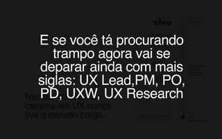 Nesses 10 anos de
carreira em UX nunca
tive o mesmo cargo. 2009
Arquiteto de Informação
Experience Designer 
UX Designer 
UX Consultant 
Interaction Designer 
Service Designer
2019
Product Designer
E se você tá procurando
trampo agora vai se
deparar ainda com mais
siglas: UX Lead,PM, PO,
PD, UXW, UX Research
 