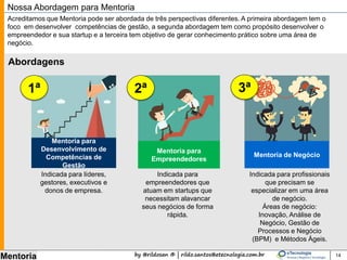by @rildosan ® | rildo.santos@etecnologia.com.br
Mentoria 14
Nossa Abordagem para Mentoria
Indicada para líderes,
gestores, executivos e
donos de empresa.
Indicada para
empreendedores que
atuam em startups que
necessitam alavancar
seus negócios de forma
rápida.
Indicada para profissionais
que precisam se
especializar em uma área
de negócio.
Áreas de negócio:
Inovação, Análise de
Negócio, Gestão de
Processos e Negócio
(BPM) e Métodos Ágeis.
Abordamos a Mentoria por três perspectivas diferentes. A primeira abordagem tem o foco em desenvolver o
nível de maturidade, a segunda abordagem tem como propósito desenvolver o empreendedor e sua startup e
a terceira tem objetivo de elevar o nível de maturidade e gerar conhecimento prático sobre uma área de
negócio.
Abordagens:
Mentoria para
Empreendedores
1ª
Mentoria de Negócio
2ª 3ª
Mentoria para
Desenvolvimento do
Nível de Maturidade
 