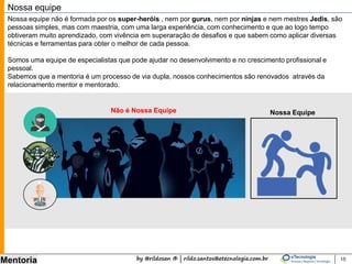 by @rildosan ® | rildo.santos@etecnologia.com.br
Mentoria 15
Nossa equipe
Nossa equipe não é formada por super-heróis , nem por gurus, nem por ninjas e muita menos por mestres
Jedis, são pessoas simples, mas com maestria, com uma larga experiência (mais de 10.000 horas) com
maturidade suficiente, com conhecimento e que ao logo tempo obtiveram muito aprendizado, com vivência em
superaração de desafios e que sabem como aplicar diversas técnicas e ferramentas para obter o melhor de
cada pessoa.
Somos uma equipe de especialistas que pode ajudar no desenvolvimento do nível de maturidade e no
crescimento profissional.
Sabemos que a mentoria é um processo de via dupla, nossos conhecimentos são renovados através da
relacionamento mentor e mentorado.
Nossa EquipeNão é Nossa Equipe
 