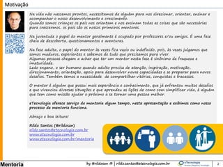 by @rildosan ® | rildo.santos@etecnologia.com.br
Mentoria
Na vida não nascemos prontos, necessitamos de alguém para nos direcionar, orientar, ensinar e
acompanhar o nosso desenvolvimento e crescimento.
Quando somos crianças os pais nos orientam e nos ensinam todas as coisas que são necessárias
para crescermos, os pais são os nossos primeiros mentores.
Na juventude o papel do mentor geralmente é ocupado por professores e/ou amigos. É uma fase
cheia de descoberta, questionamentos e aventuras.
Na fase adulta, o papel do mentor às vezes fica vazio ou indefinido, pois, às vezes julgamos que
somos maduros, experientes e sabemos de tudo que precisamos para viver.
Algumas pessoas chegam a achar que ter um mentor nesta fase é sinônimo de fraqueza e
imaturidade.
Ledo engano, o ser humano quando adulto precisa de atenção, inspiração, motivação,
direcionamento, orientação, apoio para desenvolver maturidade e novas capacidades e se
preparar para novos desafios. Também temos a necessidade de compartilhar vitórias, conquistas
e fracassos.
O mentor é alguém que possui mais experiência e conhecimento, que já enfrentou muitos desafios
e que vivenciou diversas situações e que aprendeu as lições de como com simplificar vida, é alguém
que tem como missão ajudar o próximo a se tornar uma pessoa melhor.
eTecnologia oferece serviço de mentoria algum tempo, nesta apresentação e exibimos como nosso
processo de mentoria funciona.
Abraço e boa leitura!
Rildo Santos (@rildosan)
rildo.santos@etecnologia.com.br
www.etecnologia.com.br
www.etecnologia.com.br/mentoria
Motivação
2
 