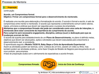by @rildosan ® | rildo.santos@etecnologia.com.br
Mentoria 24
Processo de Mentoria
Preparação1
continuação
Acordo, um Compromisso formal.
Objetivo: Firmar um compromisso formal para o desenvolvimento do mentorado.
É realizada uma reunião para elaboração e formalização do acordo. O acordo é formal e escrito, é selo de
compromisso entre mentor e mentorado. O acordo que representa o entendimento comum sobre valores,
regras, princípios e práticas que devem ser seguidas para o sucesso da empreitada.
Alertamos que o compromisso firmado não pode ser considerado como uma carta de intenções, o
mentorado deve estar consciente da importância do cumprimento do acordo.
Para cumpri-lo será necessário engajamento, disciplina, esforço (suor) e dedicação para que as
mudanças ocorram de fato.
O acordo dá suporte para estabelecimento de um Plano de Desenvolvimento, no plano é definido metas,
objetivos que devem ser alcançados, ações e atividades que devem executadas para crescimento e
desenvolvimento real e consistente.
O aprendizado seguirá o Modelo 70/20/10, Baby Steps e Ciclo de Aprendizado Experiencial.
Assim as atividades podem ser teóricas, como a leitura de um livro, assistir um vídeo ou filme, mas
também podem ser atividades práticas, como fazer Criação de Modelo de Negócio para lançamento de um
novo produto para empresa.
A fase de preparação acaba com o alinhamento de expectativas e acordo firmado.
Compromisso firmado Inicio do Ciclo de Confiança
 