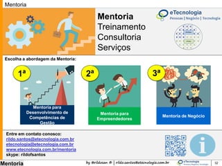 by @rildosan ® | rildo.santos@etecnologia.com.br
Mentoria
Mentoria
Treinamento
Consultoria
Serviços
32
Mentoria
O mentor é alguém que faz
você ver coisas que você
não está enxergando, é alguém
que faz você ser mais estratégico,
é alguém que faz você ser mais
competente, que faz você pensar e
ser mais criativo e inovador...
É uma relação rica em
aprendizado, troca de ideias
compartilhamento de experiência
e transferência de conhecimentos.
Você ainda tem dúvida se deve
contratar o serviço de mentoria..
Saiba o que um mentor pode
fazer por você:
 
