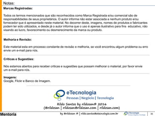 by @rildosan ® | rildo.santos@etecnologia.com.br
Mentoria
Comunidade eTecnologia
Venha para comunidade eTecnologia
Os membros da comunidade podem participar dos eventos, treinamentos e cursos gratuitos.
Comunidade: http://etecnologia.ning.com/
Para participar da comunidade basta se cadastrar: http://etecnologia.ning.com
A missão da comunidade é compartilhar conhecimento, trocar experiências e prover
aprendizado.
35
 