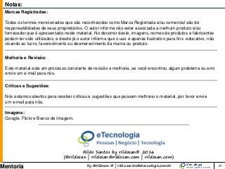 by @rildosan ® | rildo.santos@etecnologia.com.br
Mentoria
Notas:
Marcas Registradas:
Todos os termos mencionados que são reconhecidos como Marca Registrada e/ou comercial são de
responsabilidades de seus proprietários. O autor informa não estar associada a nenhum produto e/ou
fornecedor que é apresentado neste material. No decorrer deste, imagens, nomes de produtos e fabricantes
podem ter sido utilizados, e desde já o autor informa que o uso é apenas ilustrativo para fins educativo, não
visando ao lucro, favorecimento ou desmerecimento da marca ou produto.
Melhoria e Revisão:
Este material esta em processo constante de revisão e melhoria, se você encontrou algum problema ou erro
envie um e-mail para nós.
Criticas e Sugestões:
Nós estamos abertos para receber criticas e sugestões que possam melhorar o material, por favor envie
um e-mail para nós.
Imagens:
Google, Flickr e Banco de Imagem.
Rildo Santos by rildosan® 2016
(@rildosan | rildosan@rildosan.com | rildosan.com)
37
 