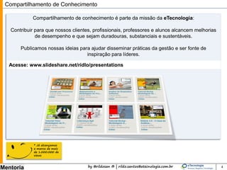 by @rildosan ® | rildo.santos@etecnologia.com.br
Mentoria
Acesse: www.slideshare.net/ridlo/presentations
Compartilhamento de Conhecimento
Compartilhamento de conhecimento é parte da missão da eTecnologia:
Contribuir para que nossos clientes, profissionais, professores e alunos alcancem melhorias
de desempenho e que sejam duradouras, substanciais e sustentáveis.
Publicamos nossas ideias para ajudar disseminar práticas da gestão e ser fonte de
inspiração para líderes.
4
* Já alcançamos
a marca de mais
de 1.000.000 de
views
 