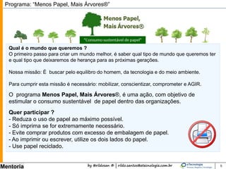 by @rildosan ® | rildo.santos@etecnologia.com.br
Mentoria
O programa Menos Papel, Mais Árvores®, é uma ação, com objetivo de
estimular o consumo sustentável de papel dentro das organizações.
Programa: “Menos Papel, Mais Árvores®”
Qual é o mundo que queremos ?
O primeiro passo para criar um mundo melhor, é saber qual tipo de mundo que queremos ter
e qual tipo que deixaremos de herança para as próximas gerações.
Nossa missão: É buscar pelo equilibro do homem, da tecnologia e do meio ambiente.
Para cumprir esta missão é necessário: mobilizar, conscientizar, comprometer e AGIR.
Quer participar ?
- Reduza o uso de papel ao máximo possível.
- Só imprima se for extremamente necessário.
- Evite comprar produtos com excesso de embalagem de papel.
- Ao imprimir ou escrever, utilize os dois lados do papel.
- Use papel reciclado.
5
 