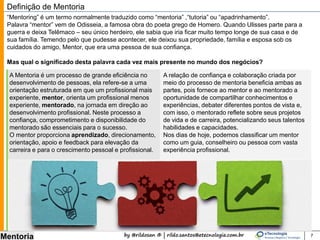 by @rildosan ® | rildo.santos@etecnologia.com.br
Mentoria 7
Definição de Mentoria
A Mentoria é um processo de grande eficiência no
desenvolvimento da maturidade, ela refere-se a uma
orientação estruturada em que um profissional mais
experiente, mentor, orienta um profissional menos
experiente, mentorado, na jornada em direção ao
desenvolvimento profissional. Neste processo a
confiança, comprometimento e disponibilidade do
mentorado são essenciais para o sucesso.O mentor
proporciona aprendizado, direcionamento,
orientação, apoio e feedback para elevação da
carreira e para o crescimento pessoal e profissional.
O conceito de mentoria remonta à antiguidade e é mais um entre os inúmeros legados que nos foram
deixados pela Grécia Antiga. A palavra mentor aparece no poema épico “Odisséia”, escrito por Homero.
Quando Ulisses parte para a guerra de Tróia, onde permaneceria 10 anos (e depois demoraria mais 17 para
retornar), deixa seu filho, Telêmaco, aos cuidados de um amigo chamado “Mentor”. Outra mentoria famosa é
a de Sócrates, que foi o mentor de Platão.
Mas qual o significado desta palavra cada vez mais presente no mundo dos negócios?
“Mentoring” é um termo normalmente traduzido como “mentoria” ,“tutoria” ou “apadrinhamento”.
A relação de confiança e colaboração criada por
meio do processo de mentoria beneficia ambas as
partes, pois fornece ao mentor e ao mentorado a
oportunidade de compartilhar conhecimentos e
experiências, debater diferentes pontos de vista e,
com isso, o mentorado reflete sobre seus projetos
de vida e de carreira, potencializando seus talentos
habilidades e capacidades.
Nos dias de hoje, podemos classificar um mentor
como um guia, conselheiro ou pessoa com vasta
experiência profissional.
 