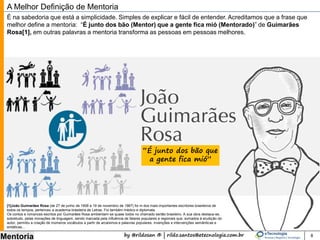 by @rildosan ® | rildo.santos@etecnologia.com.br
Mentoria 8
A Melhor Definição de Mentoria
É na sabedoria que está a simplicidade. Simples de explicar e fácil de entender. Acreditamos que a frase que
melhor define a mentoria: “É junto dos bão (Mentor) que a gente fica mió (Mentorado)” de Guimarães
Rosa[1], em outras palavras a mentoria transforma as pessoas em pessoas melhores.
“É junto dos bão que
a gente fica mió”
[1]João Guimarães Rosa (de 27 de junho de 1908 a 19 de novembro de 1967) foi m dos mais importantes escritores brasileiros de
todos os tempos, pertenceu a academia brasileira de Letras. Foi também médico e diplomata.
Os contos e romances escritos por Guimarães Rosa ambientam-se quase todos no chamado sertão brasileiro. A sua obra destaca-se,
sobretudo, pelas inovações de linguagem, sendo marcada pela influência de falares populares e regionais que, somados à erudição do
autor, permitiu a criação de inúmeros vocábulos a partir de arcaísmos e palavras populares, invenções e intervenções semânticas e
sintáticas...
 