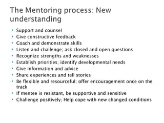 Support and counsel Give constructive feedback Coach and demonstrate skills Listen and challenge; ask closed and open questions Recognize strengths and weaknesses Establish priorities; identify developmental needs Give information and advice Share experiences and tell stories Be flexible and resourceful; offer encouragement once on the track If mentee is resistant, be supportive and sensitive Challenge positively; Help cope with new changed conditions 