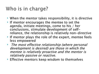 When the mentor takes responsibility, it is directive If mentor encourages the mentee to set the agenda, initiate meetings, come to his / her conclusions, stimulate development of self-reliance, the relationship is relatively non-directive If mentor plays the role of the expert, mentee feels less empowered The most effective relationship (where personal development is desired) are those in which the mentee is relatively proactive and the mentor is relatively passive or reactive. Effective mentors keep wisdom to themselves 