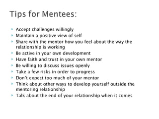 Accept challenges willingly Maintain a positive view of self Share with the mentor how you feel about the way the relationship is working Be active in your own development Have faith and trust in your own mentor Be willing to discuss issues openly Take a few risks in order to progress Don’t expect too much of your mentor Think about other ways to develop yourself outside the mentoring relationship Talk about the end of your relationship when it comes 