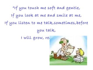 “If you touch me soft and gentle,
If you look at me and smile at me,
If you listen to me talk,sometimes,before
you talk,
I will grow, really grow”
 