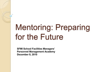 Mentoring: Preparing
for the Future
SFMI School Facilities Managers’
Personnel Management Academy
December 8, 2010
 