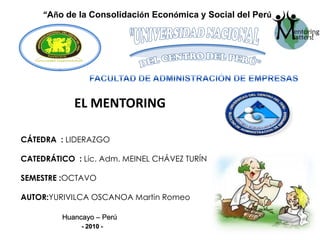 “Año de la Consolidación Económica y Social del Perú” "UNIVERSIDAD NACIONAL DEL CENTRO DEL PERÚ" FACULTAD DE ADMINISTRACIÓN DE EMPRESAS EL MENTORING CÁTEDRA  : LIDERAZGO CATEDRÁTICO  : Lic. Adm. MEINEL CHÁVEZ TURÍN SEMESTRE :OCTAVO AUTOR:YURIVILCA OSCANOA Martin Romeo Huancayo – Perú    - 2010 - 