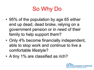 So Why Do
• 95% of the population by age 65 either
  end up dead, dead broke, relying on a
  government pension or in need of their
  family to help support them?
• Only 4% become financially independent,
  able to stop work and continue to live a
  comfortable lifestyle?
• A tiny 1% are classified as rich?
 