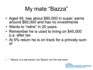 My mate “Bazza”
• Aged 45, has about $80,000 in super, earns
  around $60,000 and has no investments
• Wants to “retire” in 20 years
• Remember he is used to living on $45,000
  p.a. after tax
• At 5% return he is on track for a princely sum
  of



•   * “Bazza” is a real person, but “Bazza” isn’t his real name
 