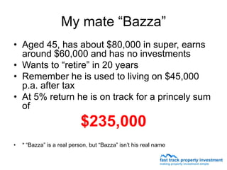 My mate “Bazza”
• Aged 45, has about $80,000 in super, earns
  around $60,000 and has no investments
• Wants to “retire” in 20 years
• Remember he is used to living on $45,000
  p.a. after tax
• At 5% return he is on track for a princely sum
  of
                            $235,000
•   * “Bazza” is a real person, but “Bazza” isn’t his real name
 