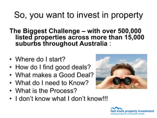 So, you want to invest in property
The Biggest Challenge – with over 500,000
 listed properties across more than 15,000
 suburbs throughout Australia :

•   Where do I start?
•   How do I find good deals?
•   What makes a Good Deal?
•   What do I need to Know?
•   What is the Process?
•   I don’t know what I don’t know!!!
 