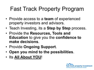 Fast Track Property Program
• Provide access to a team of experienced
  property investors and advisors.
• Teach Investing, its a Step by Step process.
• Provide the Resources, Tools and
  Education to give you the confidence to
  make decisions.
• Provide Ongoing Support.
• Open you mind to the possibilities.
• Its All About YOU!
 
