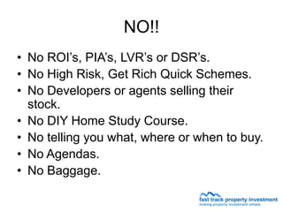 NO!!
• No ROI’s, PIA’s, LVR’s or DSR’s.
• No High Risk, Get Rich Quick Schemes.
• No Developers or agents selling their
  stock.
• No DIY Home Study Course.
• No telling you what, where or when to buy.
• No Agendas.
• No Baggage.
 