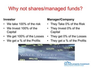 Why not shares/managed funds?

Investor                      Manager/Company
• We take 100% of the risk    • They Take 0% of the Risk
• We Invest 100% of the       • They Invest 0% of the
  Capital                       Capital
• We get 100% of the Losses   • They get 0% of the Losses
• We get a % of the Profits   • They get a % of the Profits
 