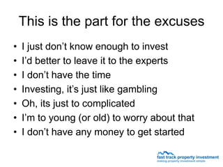 This is the part for the excuses
•   I just don’t know enough to invest
•   I’d better to leave it to the experts
•   I don’t have the time
•   Investing, it’s just like gambling
•   Oh, its just to complicated
•   I’m to young (or old) to worry about that
•   I don’t have any money to get started
 
