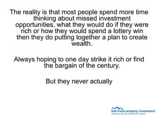 The reality is that most people spend more time
         thinking about missed investment
 opportunities, what they would do if they were
    rich or how they would spend a lottery win
  then they do putting together a plan to create
                      wealth.

 Always hoping to one day strike it rich or find
          the bargain of the century.

            But they never actually
 