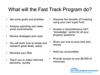 What will the Fast Track Program do?
•   Set some goals and priorities      •   Discover the benefits of investing
                                           using your own super fund
•   Analyse spending and make
    some commitments                   •   Access a comprehensive 24/7
                                           “knowledge” centre for all your
•   Review strategies and costs            property questions


•   You will learn how to locate and   •   Show you how to save time and
    research great deals, easily           money


•   Minimise your Risk                 •   Hold you accountable


•   Teach you to make informed         •   Provide access to over $6,500 of
    decisions, quickly                     resources
 
