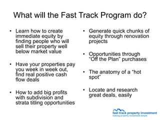 What will the Fast Track Program do?
• Learn how to create            • Generate quick chunks of
  immediate equity by              equity through renovation
  finding people who will          projects
  sell their property well
  below market value             • Opportunities through
                                   “Off the Plan” purchases
• Have your properties pay
  you week in week out,          • The anatomy of a “hot
  find real positive cash          spot”
  flow deals

• How to add big profits         • Locate and research
  with subdivision and             great deals, easily
  strata titling opportunities
 