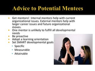  Get mentors! Internal mentors help with current
  organizational issues. External mentors help with
  larger career issues and future organizational
  moves.
 One mentor is unlikely to fulfill all developmental
  needs
 Be proactive
 Adopt a learning orientation
 Set SMART developmental goals
   Specific
   Measurable
   Attainable
 