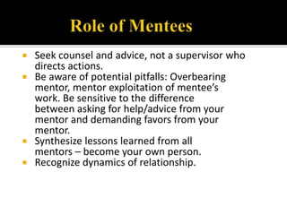  Seek counsel and advice, not a supervisor who
  directs actions.
 Be aware of potential pitfalls: Overbearing
  mentor, mentor exploitation of mentee’s
  work. Be sensitive to the difference
  between asking for help/advice from your
  mentor and demanding favors from your
  mentor.
 Synthesize lessons learned from all
  mentors – become your own person.
 Recognize dynamics of relationship.
 