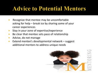   Recognize that mentee may be uncomfortable
    asking for help – break ice by sharing some of your
    career experiences
   Stay in your zone of expertise/experience
   Be clear that mentee sets pace of relationship
   Advise, do not manage
   Extend mentee’s developmental network – suggest
    additional mentors to address unique needs
 