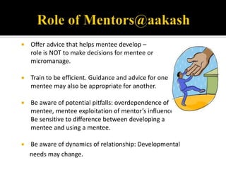    Offer advice that helps mentee develop –
    role is NOT to make decisions for mentee or
    micromanage.

   Train to be efficient. Guidance and advice for one
    mentee may also be appropriate for another.

   Be aware of potential pitfalls: overdependence of
    mentee, mentee exploitation of mentor’s influence.
    Be sensitive to difference between developing a
    mentee and using a mentee.

   Be aware of dynamics of relationship: Developmental
    needs may change.
 