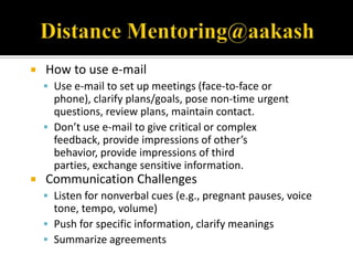    How to use e-mail
     Use e-mail to set up meetings (face-to-face or
      phone), clarify plans/goals, pose non-time urgent
      questions, review plans, maintain contact.
     Don’t use e-mail to give critical or complex
      feedback, provide impressions of other’s
      behavior, provide impressions of third
      parties, exchange sensitive information.
   Communication Challenges
     Listen for nonverbal cues (e.g., pregnant pauses, voice
      tone, tempo, volume)
     Push for specific information, clarify meanings
     Summarize agreements
 