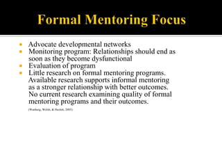    Advocate developmental networks
   Monitoring program: Relationships should end as
    soon as they become dysfunctional
   Evaluation of program
   Little research on formal mentoring programs.
    Available research supports informal mentoring
    as a stronger relationship with better outcomes.
    No current research examining quality of formal
    mentoring programs and their outcomes.
    (Wanberg, Welsh, & Hezlett, 2003)
 
