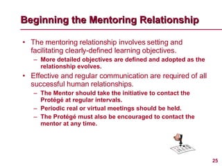 The mentoring relationship involves setting and facilitating clearly-defined learning objectives. More detailed objectives are defined and adopted as the relationship evolves.  Effective and regular communication are required of all successful human relationships. The Mentor should take the initiative to contact the Protégé at regular intervals. Periodic real or virtual meetings should be held. The Protégé must also be encouraged to contact the mentor at any time. Beginning the Mentoring Relationship 
