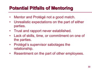Mentor and Protégé not a good match. Unrealistic expectations on the part of either parties. Trust and rapport never established. Lack of skills, time, or commitment on one of the parties. Protégé’s supervisor sabotages the relationship. Resentment on the part of other employees. Potential Pitfalls of Mentoring 
