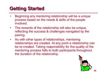 Beginning any mentoring relationship will be a unique process based on the needs & skills of the people involved. The rewards of the relationship will also be unique, reflecting the success & challenges navigated by the pairing.  As with other types of relationships, mentoring relationships are created. At any point a relationship can be re-created. Taking responsibility for the quality of the mentoring process falls to both participants throughout the duration of the relationship. Getting Started 