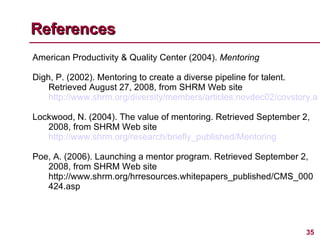 References American Productivity & Quality Center (2004).  Mentoring Digh, P. (2002). Mentoring to create a diverse pipeline for talent. Retrieved August 27, 2008, from SHRM Web site  http://www.shrm.org/diversity/members/articles.novdec02/covstory.asp Lockwood, N. (2004). The value of mentoring. Retrieved September 2, 2008, from SHRM Web site  http://www.shrm.org/research/briefly_published/Mentoring Poe, A. (2006). Launching a mentor program. Retrieved September 2, 2008, from SHRM Web site http://www.shrm.org/hrresources.whitepapers_published/CMS_000424.asp 