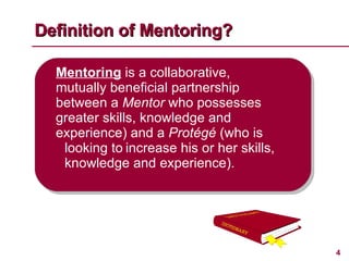 Definition of Mentoring? Mentoring  is a collaborative,  mutually beneficial partnership  between a  Mentor  who possesses  greater skills, knowledge and  experience) and a  Protégé  (who is  looking to increase his or her skills,  knowledge and experience). 