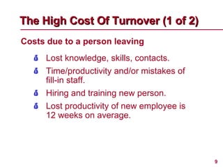Costs due to a person leaving The High Cost Of Turnover (1 of 2)   Lost knowledge, skills, contacts. Time/productivity and/or mistakes of fill-in staff. Hiring and training new person. Lost productivity of new employee is 12 weeks on average. 